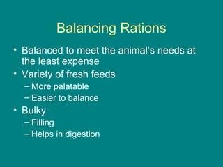 Balancing Rations
• Balanced to meet the animal’s needs at
the least expense
• Variety of fresh feeds
– More palatable
– Easier to balance
• Bulky
– Filling
– Helps in digestion
 