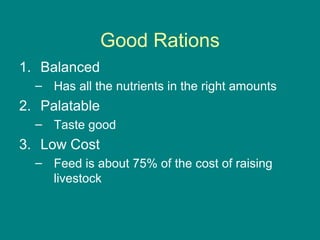 Good Rations
1. Balanced
– Has all the nutrients in the right amounts
2. Palatable
– Taste good
3. Low Cost
– Feed is about 75% of the cost of raising
livestock
 