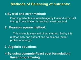 Methods of Balancing of nutrients:
1. By trial and error method:
Feed ingredients are interchange by trial and error until
the right combination is reached- most practical
2. Pearson square method:
This is simple easy and direct method. But by this
method only one nutrient can be balance (either
protein or energy).
3. Algebric equations
4.By using computer/least cost formulation/
linear programming
 