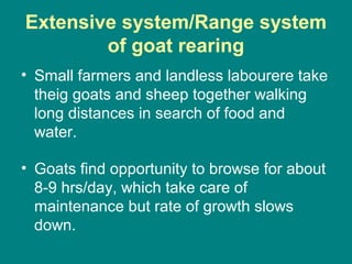 Extensive system/Range system
of goat rearing
• Small farmers and landless labourere take
theig goats and sheep together walking
long distances in search of food and
water.
• Goats find opportunity to browse for about
8-9 hrs/day, which take care of
maintenance but rate of growth slows
down.
 