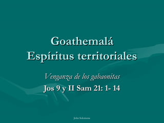 Goathemalá
Espíritus territoriales
   Venganza de los gabaonitas
   Jos 9 y II Sam 21: 1- 14


             John Solomone
 