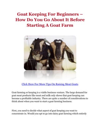Goat Keeping For Beginners –
   How Do You Go About It Before
       Starting A Goat Farm




         Click Here For More Tips On Raising Meat Goats


Goat farming or keeping is a viable business venture. The large demand for
goat meat products like meat and milk only shows that goat keeping can
become a profitable industry. There are quite a number of considerations to
think about when you want to start a goat farming business.



First, you need to decide what aspect of goat keeping you want to
concentrate in. Would you opt to go into dairy goat farming which entirely
 