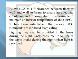 





Allow a 0.5 to 1 ft clearance between floor to
wall and wall to beam to create an adequate
circulation and to lower draft. It is desirable to
maintain an interior temperature of 28 to 30°C.
It has been established that above 30°C
ruminants are inhibited from eating.
Lighting may also be provided in the barns
during the night. Goats consume up to 30% of
the day’s intake during the night when light is
provided.

 