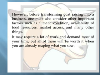 



However, before transforming goat raising into a
business, one must also consider other important
factors such as climatic condition, availability of
food resources, market access, and many other
things.
It may require a lot of work and demand most of
your time, but all of these will be worth it when
you are already reaping what you sow.

 