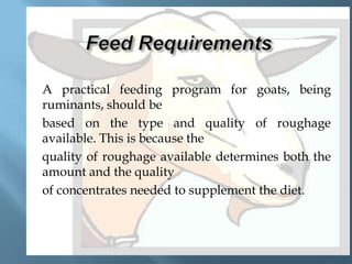 







A practical feeding program for goats, being
ruminants, should be
based on the type and quality of roughage
available. This is because the
quality of roughage available determines both the
amount and the quality
of concentrates needed to supplement the diet.

 