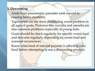 2. Deworming
Aside from pneumonia, parasites rank second in
causing heavy mortality.
Tapeworms are the most debilitating worm problem in
all ages of goats, Protozoa-like coccidia and amoeba are
also common problems especially in young kids.
Goats should be check regularly for specific worm load
and deworm regularly depending on worm load and
seasonal occurrences.
Know what kind of internal parasite is affecting your
herd before attempting to use a deworming product.

 