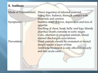 8. Anthrax
Mode of Transmission: Direct ingestion of infected material,
biting flies. Indirect, through contact with
materials and carriers
Symptoms:
Sudden onset of fever, depression and loss of
appetite
Swelling of chest, head, belly and legs, bloody
diarrhea Death common in early stages
Colic, abortion in pregnant animals, blood
stained discharges, convulsions
Prevention:
Dead animals should be cremated or buried
deeply under a layer of lime
Antibiotic treatment is only effective in early
and less acute cases

 
