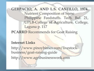 








GERPACIO, A. AND L.S. CASTILLO, 1974.
Nutrient Composition of Some
Philippine Feedstuffs. Tech. Bul. 21,
UPLB-College of Agriculture, College,
Laguna p. 117
PCARRD Recommends for Goat Raising
Internet Links
http://www.pinoybisnes.com/livestockbusiness/goat-raising-guide
http://www.agribusinessweek.com

 