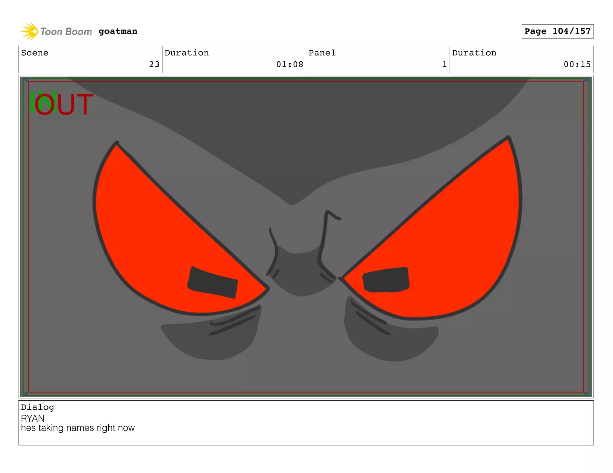 Scene
23
Duration
01:08
Panel
1
Duration
00:15
Dialog
RYAN
hes taking names right now
goatman Page 104/157
 