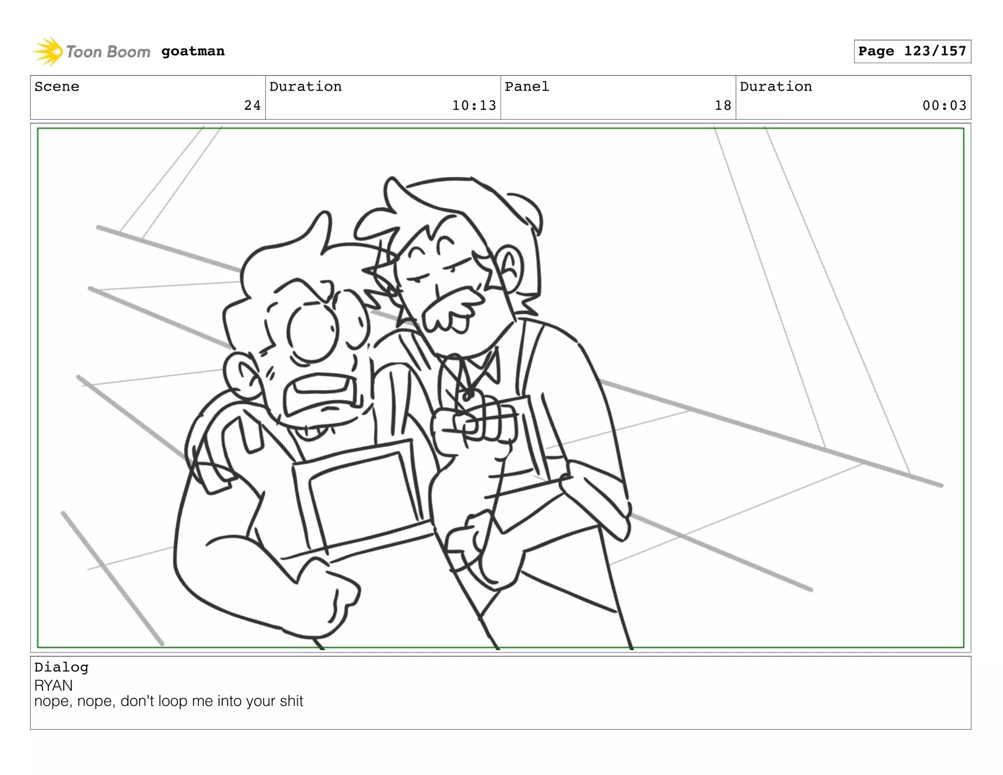 Scene
24
Duration
10:13
Panel
18
Duration
00:03
Dialog
RYAN
nope, nope, don't loop me into your shit
goatman Page 123/157
 