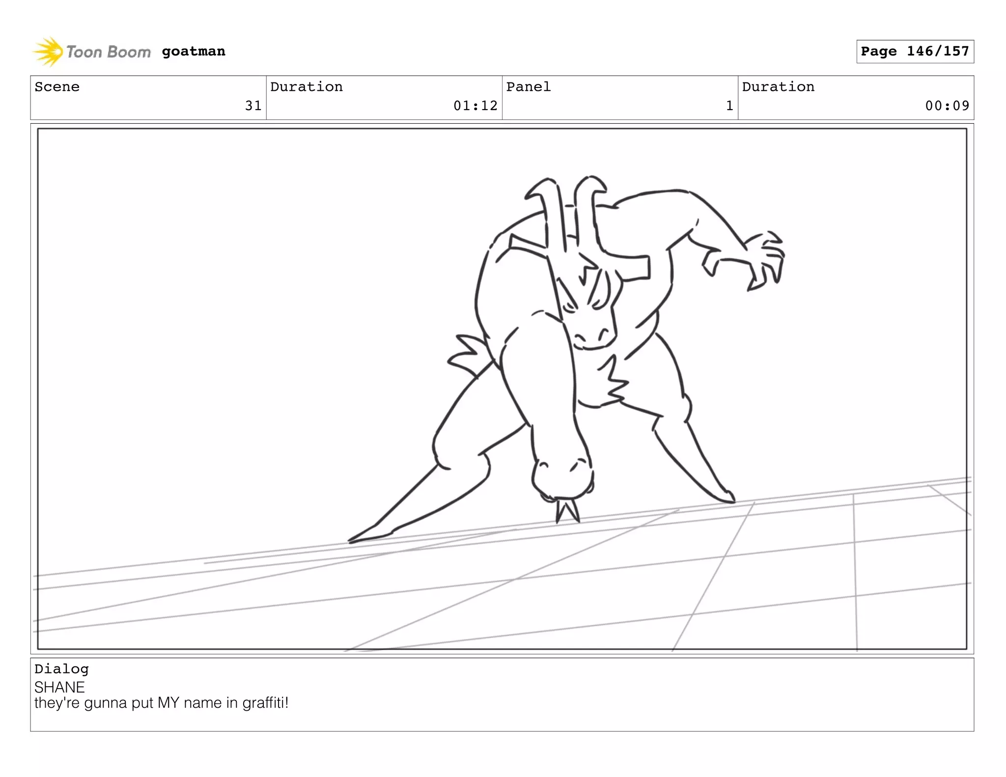 Scene
31
Duration
01:12
Panel
1
Duration
00:09
Dialog
SHANE
they're gunna put MY name in grafﬁti!
goatman Page 146/157
 