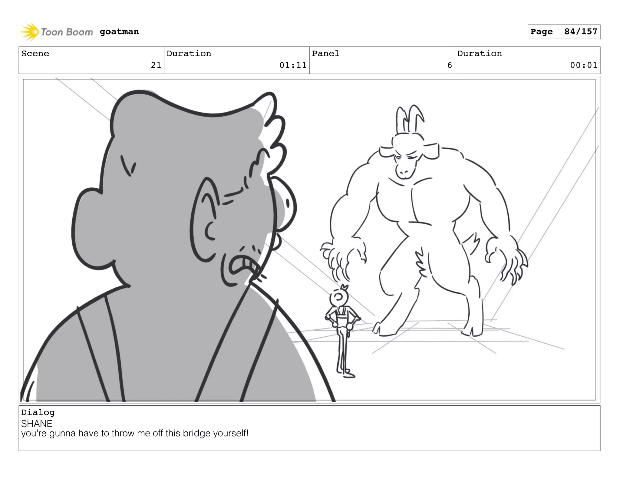 Scene
21
Duration
01:11
Panel
6
Duration
00:01
Dialog
SHANE
you're gunna have to throw me off this bridge yourself!
goatman Page 84/157
 