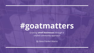 #goatmatters
Growing small businesses through a
unified community approach
By Ilana Frenkel Kearns
 