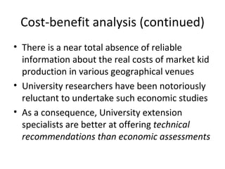 Cost-benefit analysis (continued)
• There is a near total absence of reliable
  information about the real costs of market kid
  production in various geographical venues
• University researchers have been notoriously
  reluctant to undertake such economic studies
• As a consequence, University extension
  specialists are better at offering technical
  recommendations than economic assessments
 