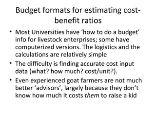 Budget formats for estimating cost-
            benefit ratios
• Most Universities have ‘how to do a budget’
  info for livestock enterprises; some have
  computerized versions. The logistics and the
  calculations are relatively simple
• The difficulty is finding accurate cost input
  data (what? how much? cost/unit?).
• Even experienced goat farmers are not much
  better ‘advisors’, largely because they don’t
  know how much it costs them to raise a kid
 