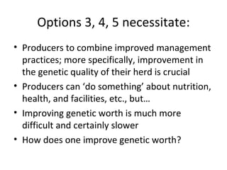 Options 3, 4, 5 necessitate:
• Producers to combine improved management
  practices; more specifically, improvement in
  the genetic quality of their herd is crucial
• Producers can ‘do something’ about nutrition,
  health, and facilities, etc., but…
• Improving genetic worth is much more
  difficult and certainly slower
• How does one improve genetic worth?
 