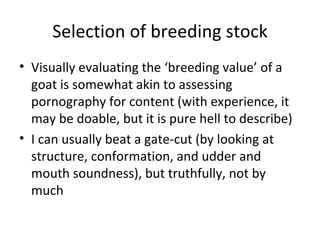 Selection of breeding stock
• Visually evaluating the ‘breeding value’ of a
  goat is somewhat akin to assessing
  pornography for content (with experience, it
  may be doable, but it is pure hell to describe)
• I can usually beat a gate-cut (by looking at
  structure, conformation, and udder and
  mouth soundness), but truthfully, not by
  much
 