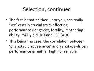 Selection, continued
• The fact is that neither I, nor you, can really
  ‘see’ certain crucial traits affecting
  performance (longevity, fertility, mothering
  ability, milk yield, DFI and FCE (ADG)
• This being the case, the correlation between
  ‘phenotypic appearance’ and genotype-driven
  performance is neither high nor reliable
 