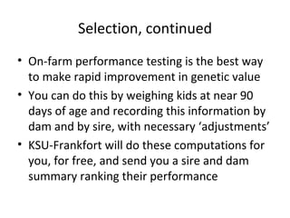 Selection, continued
• On-farm performance testing is the best way
  to make rapid improvement in genetic value
• You can do this by weighing kids at near 90
  days of age and recording this information by
  dam and by sire, with necessary ‘adjustments’
• KSU-Frankfort will do these computations for
  you, for free, and send you a sire and dam
  summary ranking their performance
 