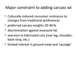 Major constraint to adding carcass wt
• Culturally-induced consumer resistance to
  changes from traditional preferences
• preferred carcass weights 20-30 lb
• discrimination against excessive fat
• aversion to fabricated cuts (rear leg, shoulder,
  back-strip, etc.)
• limited interest in ground meat and ‘sausage’
 