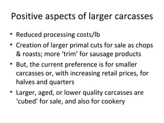 Positive aspects of larger carcasses
• Reduced processing costs/lb
• Creation of larger primal cuts for sale as chops
  & roasts; more ‘trim’ for sausage products
• But, the current preference is for smaller
  carcasses or, with increasing retail prices, for
  halves and quarters
• Larger, aged, or lower quality carcasses are
  ‘cubed’ for sale, and also for cookery
 