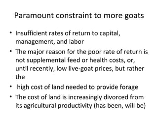 Paramount constraint to more goats
• Insufficient rates of return to capital,
  management, and labor
• The major reason for the poor rate of return is
  not supplemental feed or health costs, or,
  until recently, low live-goat prices, but rather
  the
• high cost of land needed to provide forage
• The cost of land is increasingly divorced from
  its agricultural productivity (has been, will be)
 