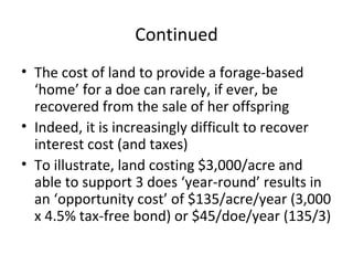 Continued
• The cost of land to provide a forage-based
  ‘home’ for a doe can rarely, if ever, be
  recovered from the sale of her offspring
• Indeed, it is increasingly difficult to recover
  interest cost (and taxes)
• To illustrate, land costing $3,000/acre and
  able to support 3 does ‘year-round’ results in
  an ‘opportunity cost’ of $135/acre/year (3,000
  x 4.5% tax-free bond) or $45/doe/year (135/3)
 