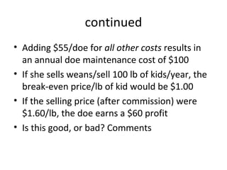 continued
• Adding $55/doe for all other costs results in
  an annual doe maintenance cost of $100
• If she sells weans/sell 100 lb of kids/year, the
  break-even price/lb of kid would be $1.00
• If the selling price (after commission) were
  $1.60/lb, the doe earns a $60 profit
• Is this good, or bad? Comments
 