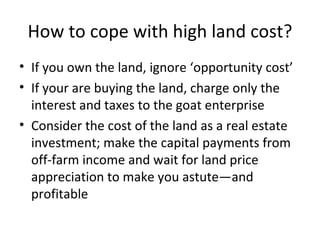 How to cope with high land cost?
• If you own the land, ignore ‘opportunity cost’
• If your are buying the land, charge only the
  interest and taxes to the goat enterprise
• Consider the cost of the land as a real estate
  investment; make the capital payments from
  off-farm income and wait for land price
  appreciation to make you astute—and
  profitable
 