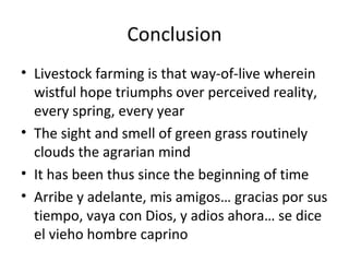 Conclusion
• Livestock farming is that way-of-live wherein
  wistful hope triumphs over perceived reality,
  every spring, every year
• The sight and smell of green grass routinely
  clouds the agrarian mind
• It has been thus since the beginning of time
• Arribe y adelante, mis amigos… gracias por sus
  tiempo, vaya con Dios, y adios ahora… se dice
  el vieho hombre caprino
 