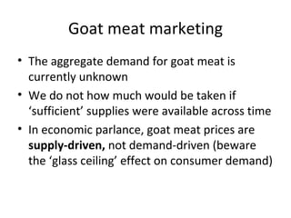 Goat meat marketing
• The aggregate demand for goat meat is
  currently unknown
• We do not how much would be taken if
  ‘sufficient’ supplies were available across time
• In economic parlance, goat meat prices are
  supply-driven, not demand-driven (beware
  the ‘glass ceiling’ effect on consumer demand)
 