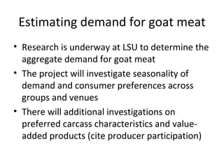 Estimating demand for goat meat
• Research is underway at LSU to determine the
  aggregate demand for goat meat
• The project will investigate seasonality of
  demand and consumer preferences across
  groups and venues
• There will additional investigations on
  preferred carcass characteristics and value-
  added products (cite producer participation)
 