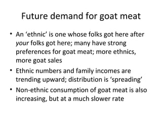Future demand for goat meat
• An ‘ethnic’ is one whose folks got here after
  your folks got here; many have strong
  preferences for goat meat; more ethnics,
  more goat sales
• Ethnic numbers and family incomes are
  trending upward; distribution is ‘spreading’
• Non-ethnic consumption of goat meat is also
  increasing, but at a much slower rate
 