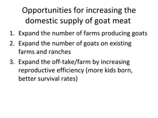 Opportunities for increasing the
     domestic supply of goat meat
1. Expand the number of farms producing goats
2. Expand the number of goats on existing
   farms and ranches
3. Expand the off-take/farm by increasing
   reproductive efficiency (more kids born,
   better survival rates)
 