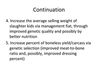 Continuation
4. Increase the average selling weight of
  slaughter kids via management fiat, through
  improved genetic quality and possibly by
  better nutrition
5. Increase percent of boneless yield/carcass via
  genetic selection (improved meat-to-bone
  ratio and, possibly, improved dressing
  percent)
 