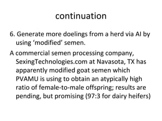 continuation
6. Generate more doelings from a herd via AI by
  using ‘modified’ semen.
A commercial semen processing company,
  SexingTechnologies.com at Navasota, TX has
  apparently modified goat semen which
  PVAMU is using to obtain an atypically high
  ratio of female-to-male offspring; results are
  pending, but promising (97:3 for dairy heifers)
 