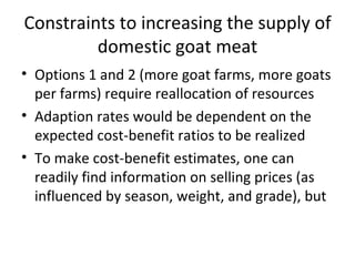 Constraints to increasing the supply of
         domestic goat meat
• Options 1 and 2 (more goat farms, more goats
  per farms) require reallocation of resources
• Adaption rates would be dependent on the
  expected cost-benefit ratios to be realized
• To make cost-benefit estimates, one can
  readily find information on selling prices (as
  influenced by season, weight, and grade), but
 