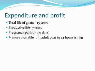 Expenditure and profit
 Total life of goats – 15 years
 Productive life- 7 years
 Pregnancy period- 150 days
 Manure available for 1 adult goat in 24 hours is 1 kg
 