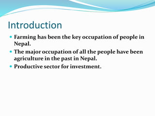 Introduction
 Farming has been the key occupation of people in
Nepal.
 The major occupation of all the people have been
agriculture in the past in Nepal.
 Productive sector for investment.
 