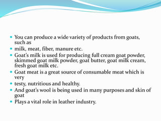  You can produce a wide variety of products from goats,
such as
 milk, meat, fiber, manure etc.
 Goat’s milk is used for producing full cream goat powder,
skimmed goat milk powder, goat butter, goat milk cream,
fresh goat milk etc.
 Goat meat is a great source of consumable meat which is
very
 testy, nutritious and healthy.
 And goat’s wool is being used in many purposes and skin of
goat
 Plays a vital role in leather industry.
 