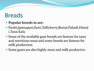 Breads
 Popular breeds in are:
 Sirohi,Jamnapari,Surti,Tellicherry,Beetal,Pahadi,Himal
i,Tarai,Kalu
 Some of the available goat breeds are famous for tasty
and nutritious meat and some breeds are famous for
milk production.
 Some goats are also highly meat and milk productive.
 