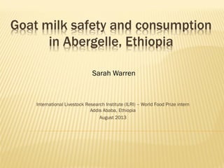 Goat milk safety and consumption
in Abergelle, Ethiopia
Sarah Warren

International Livestock Research Institute (ILRI) – World Food Prize intern
Addis Ababa, Ethiopia
August 2013

 