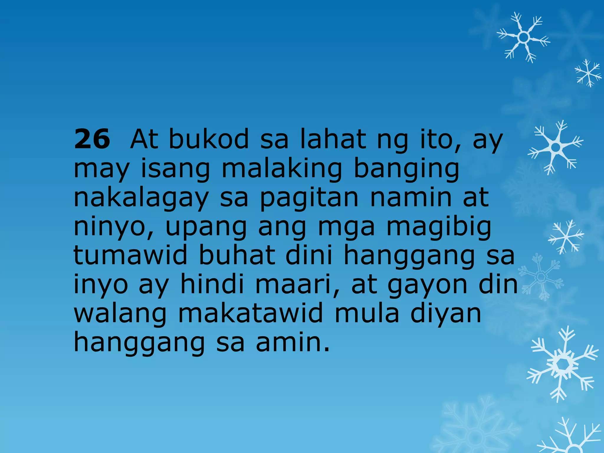 26 At bukod sa lahat ng ito, ay
may isang malaking banging
nakalagay sa pagitan namin at
ninyo, upang ang mga magibig
tumawid buhat dini hanggang sa
inyo ay hindi maari, at gayon din
walang makatawid mula diyan
hanggang sa amin.
 