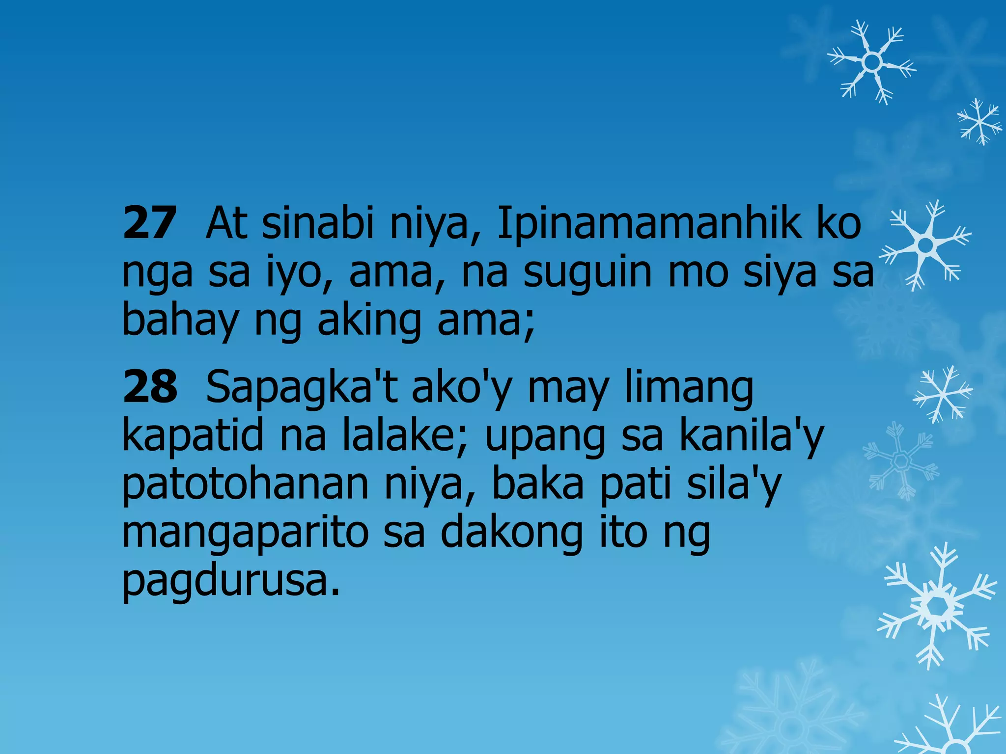 27 At sinabi niya, Ipinamamanhik ko
nga sa iyo, ama, na suguin mo siya sa
bahay ng aking ama;
28 Sapagka't ako'y may limang
kapatid na lalake; upang sa kanila'y
patotohanan niya, baka pati sila'y
mangaparito sa dakong ito ng
pagdurusa.
 