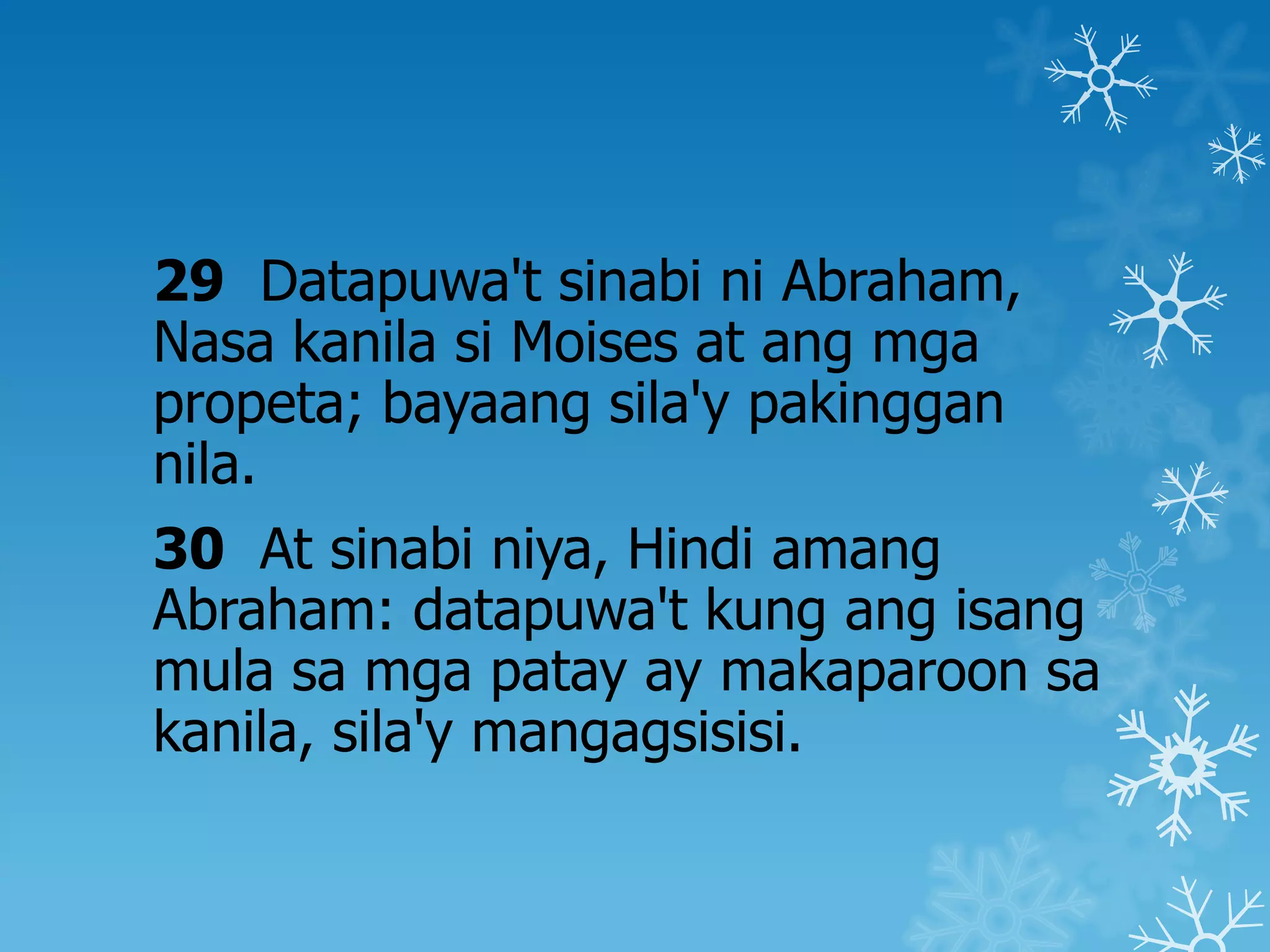 29 Datapuwa't sinabi ni Abraham,
Nasa kanila si Moises at ang mga
propeta; bayaang sila'y pakinggan
nila.
30 At sinabi niya, Hindi amang
Abraham: datapuwa't kung ang isang
mula sa mga patay ay makaparoon sa
kanila, sila'y mangagsisisi.
 