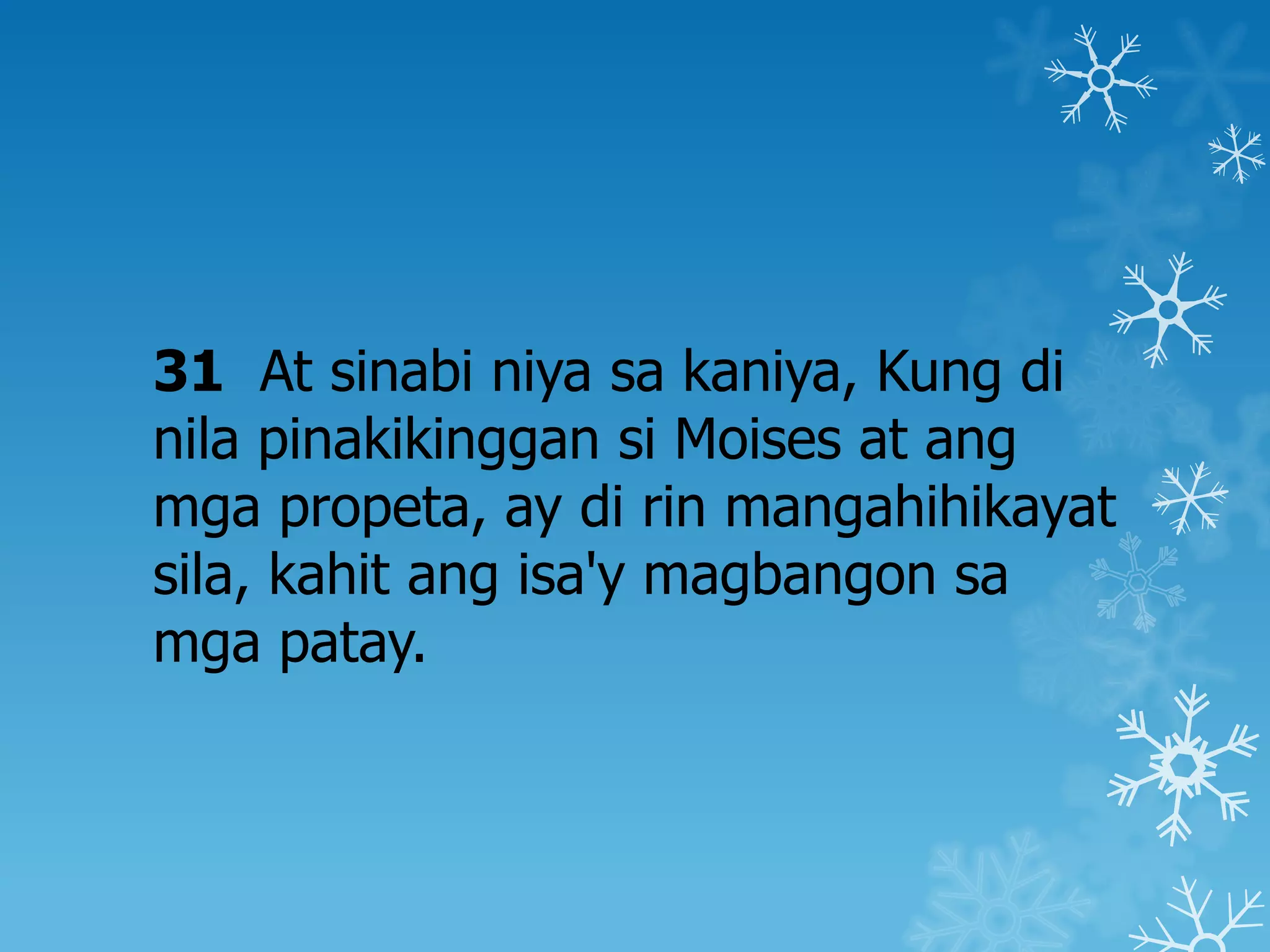 31 At sinabi niya sa kaniya, Kung di
nila pinakikinggan si Moises at ang
mga propeta, ay di rin mangahihikayat
sila, kahit ang isa'y magbangon sa
mga patay.
 