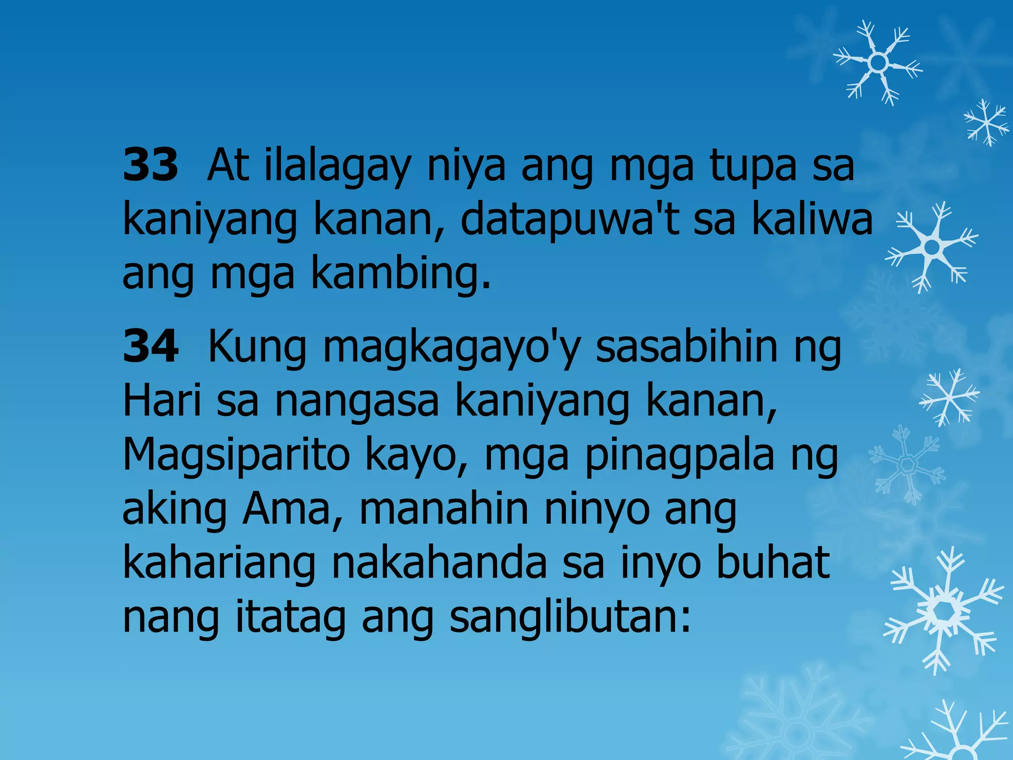 33 At ilalagay niya ang mga tupa sa
kaniyang kanan, datapuwa't sa kaliwa
ang mga kambing.
34 Kung magkagayo'y sasabihin ng
Hari sa nangasa kaniyang kanan,
Magsiparito kayo, mga pinagpala ng
aking Ama, manahin ninyo ang
kahariang nakahanda sa inyo buhat
nang itatag ang sanglibutan:
 