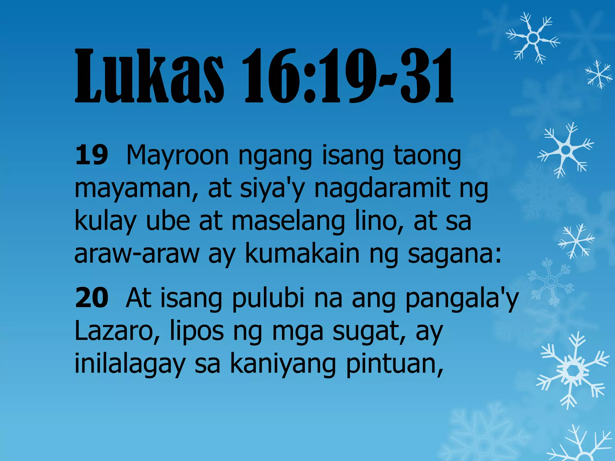 Lukas 16:19-31
19 Mayroon ngang isang taong
mayaman, at siya'y nagdaramit ng
kulay ube at maselang lino, at sa
araw-araw ay kumakain ng sagana:
20 At isang pulubi na ang pangala'y
Lazaro, lipos ng mga sugat, ay
inilalagay sa kaniyang pintuan,
 