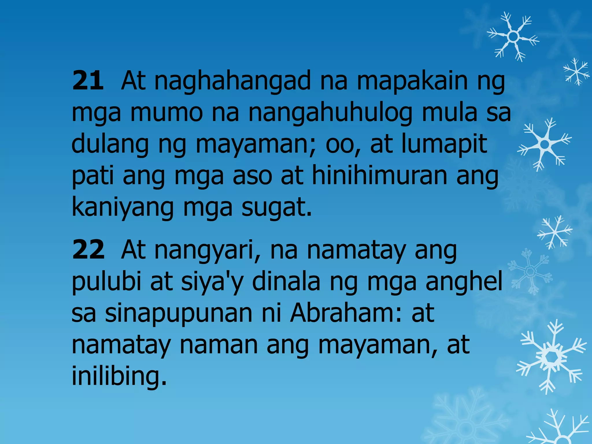 21 At naghahangad na mapakain ng
mga mumo na nangahuhulog mula sa
dulang ng mayaman; oo, at lumapit
pati ang mga aso at hinihimuran ang
kaniyang mga sugat.
22 At nangyari, na namatay ang
pulubi at siya'y dinala ng mga anghel
sa sinapupunan ni Abraham: at
namatay naman ang mayaman, at
inilibing.
 