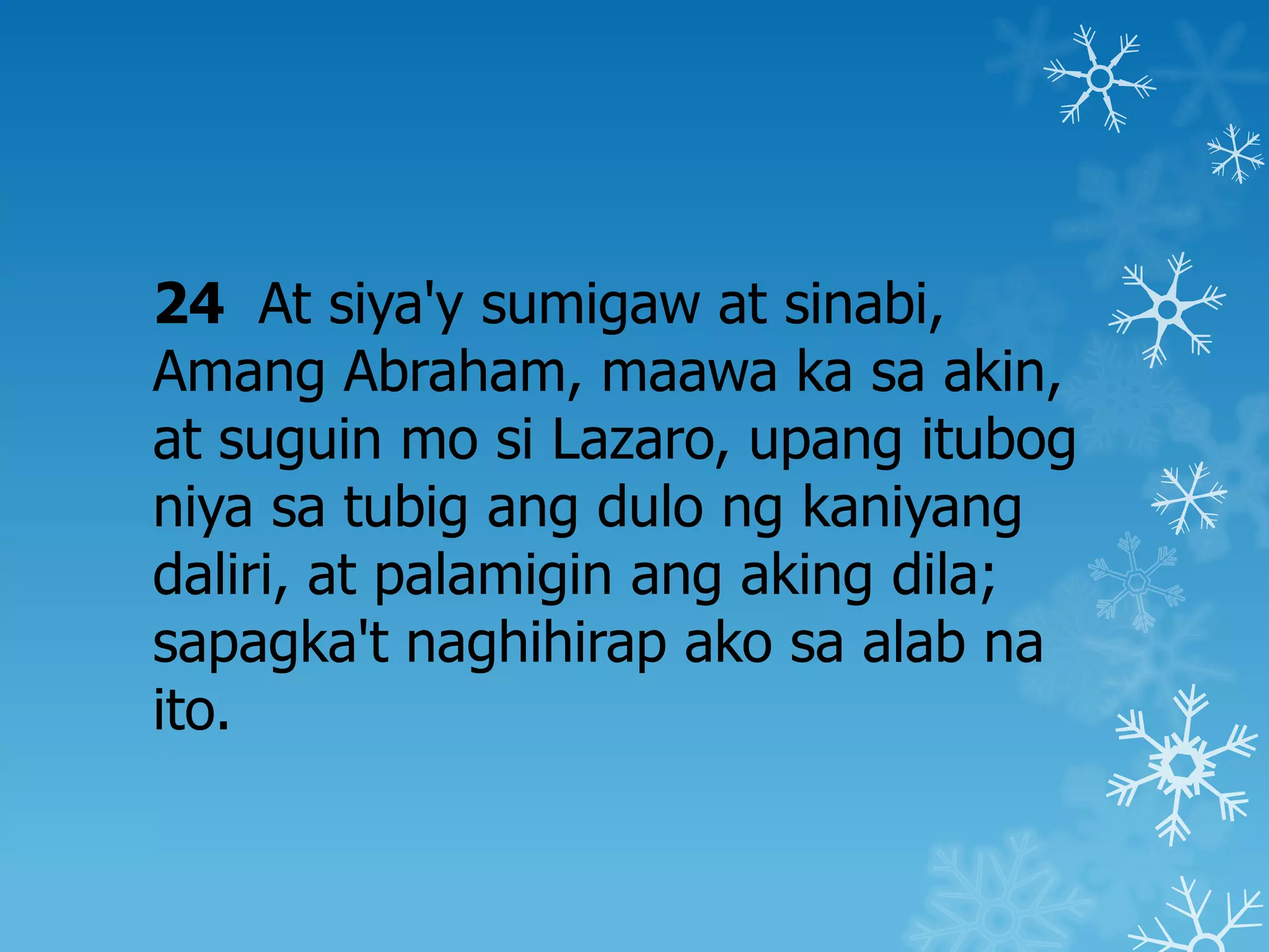 24 At siya'y sumigaw at sinabi,
Amang Abraham, maawa ka sa akin,
at suguin mo si Lazaro, upang itubog
niya sa tubig ang dulo ng kaniyang
daliri, at palamigin ang aking dila;
sapagka't naghihirap ako sa alab na
ito.
 
